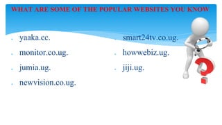 WHAT ARE SOME OF THE POPULAR WEBSITES YOU KNOW
❖ yaaka.cc.
❖ monitor.co.ug.
❖ jumia.ug.
❖ newvision.co.ug.
❖ smart24tv.co.ug.
❖ howwebiz.ug.
❖ jiji.ug.
 
