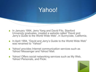 Yahoo!


S In January 1994, Jerry Yang and David Filo, Stanford
  University graduates, created a website called “David and
  Jerry’s Guide to the World Wide Web”, in Sunnyvale, California.
S In April 1994, “David and Jerry’s Guide to the World Wide Web”
  was renamed to “Yahoo!”
S Yahoo! provides Internet communication services such as
  Yahoo! Messenger and Yahoo! Mail.
S Yahoo! Offers social networking services such as My Web,
  Yahoo! Personals, and Flickr.
 