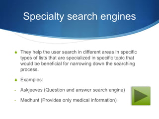Specialty search engines


S They help the user search in different areas in specific
    types of lists that are specialized in specific topic that
    would be beneficial for narrowing down the searching
    process.

S Examples:

-   Askjeeves (Question and answer search engine)

-   Medhunt (Provides only medical information)
 