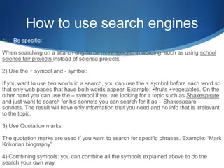 How to use search engines
1)   Be specific:

When searching on a search engine be more specific in wording, such as using school
science fair projects instead of science projects.

2) Use the + symbol and - symbol:

If you want to use two words in a search, you can use the + symbol before each word so
that only web pages that have both words appear. Example: +fruits +vegetables. On the
other hand you can use the – symbol if you are looking for a topic such as Shakespeare
and just want to search for his sonnets you can search for it as – Shakespeare –
sonnets. The result will have only information that you need and no info that is irrelevant
to the topic.

3) Use Quotation marks:

The quotation marks are used if you want to search for specific phrases. Example: “Mark
Krikorian biography”

4) Combining symbols: you can combine all the symbols explained above to do the
search your own way.
 