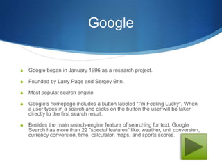 Google


S   Google began in January 1996 as a research project.

S   Founded by Larry Page and Sergey Brin.

S   Most popular search engine.

S   Google's homepage includes a button labeled "I'm Feeling Lucky". When
    a user types in a search and clicks on the button the user will be taken
    directly to the first search result.

S   Besides the main search-engine feature of searching for text, Google
    Search has more than 22 "special features” like: weather, unit conversion,
    currency conversion, time, calculator, maps, and sports scores.
 
