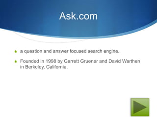 Ask.com


S a question and answer focused search engine.

S Founded in 1998 by Garrett Gruener and David Warthen
  in Berkeley, California.
 
