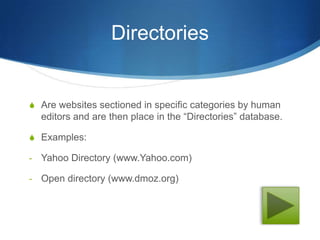 Directories


S Are websites sectioned in specific categories by human
    editors and are then place in the “Directories” database.

S Examples:

-   Yahoo Directory (www.Yahoo.com)

-   Open directory (www.dmoz.org)
 
