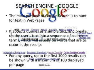 SEARCH ENGINE - GOOGLE
• The main purpose of Google Search is to hunt
for text in WebPages
• It accepts queries as a simple text, and breaks
up the user's text into a sequence of search
terms, which will usually be words that are to
occur in the results
• For any query, up to the first 1000 results can
be shown with a maximum of 100 displayed
per page
 