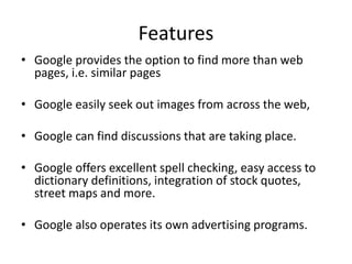 Features
• Google provides the option to find more than web
pages, i.e. similar pages
• Google easily seek out images from across the web,
• Google can find discussions that are taking place.
• Google offers excellent spell checking, easy access to
dictionary definitions, integration of stock quotes,
street maps and more.
• Google also operates its own advertising programs.
 