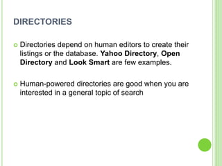 DIRECTORIES
 Directories depend on human editors to create their
listings or the database. Yahoo Directory, Open
Directory and Look Smart are few examples.
 Human-powered directories are good when you are
interested in a general topic of search
 