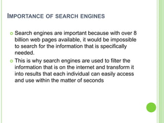 IMPORTANCE OF SEARCH ENGINES
 Search engines are important because with over 8
billion web pages available, it would be impossible
to search for the information that is specifically
needed.
 This is why search engines are used to filter the
information that is on the internet and transform it
into results that each individual can easily access
and use within the matter of seconds
 
