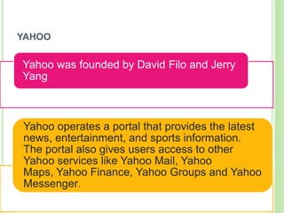 YAHOO
Yahoo was founded by David Filo and Jerry
Yang
Yahoo operates a portal that provides the latest
news, entertainment, and sports information.
The portal also gives users access to other
Yahoo services like Yahoo Mail, Yahoo
Maps, Yahoo Finance, Yahoo Groups and Yahoo
Messenger.
 