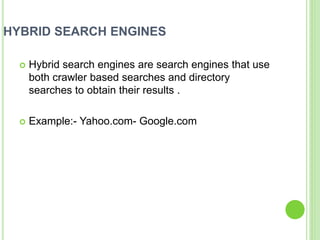 HYBRID SEARCH ENGINES
 Hybrid search engines are search engines that use
both crawler based searches and directory
searches to obtain their results .
 Example:- Yahoo.com- Google.com
 