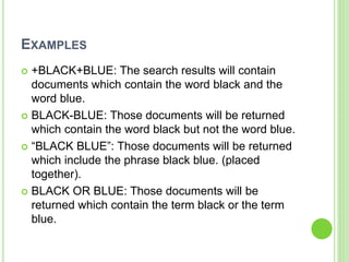 EXAMPLES
 +BLACK+BLUE: The search results will contain
documents which contain the word black and the
word blue.
 BLACK-BLUE: Those documents will be returned
which contain the word black but not the word blue.
 “BLACK BLUE”: Those documents will be returned
which include the phrase black blue. (placed
together).
 BLACK OR BLUE: Those documents will be
returned which contain the term black or the term
blue.
 