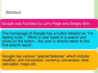 GOOGLE
Google was founded by Larry Page and Sergey Brin.
The homepage of Google has a button labeled as “I’m
feeling lucky ”. When a user types in a search and
clicks on the button , the user is directly taken to the
first search result.
Google has various “special features” which include
weather, unit conversion, currency conversion, time ,
calculator, maps etc.
 