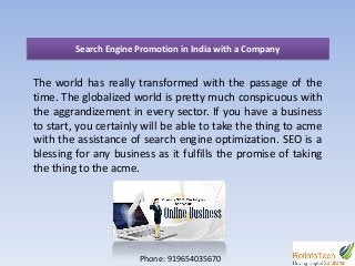 Search Engine Promotion in India with a Company
The world has really transformed with the passage of the
time. The globalized world is pretty much conspicuous with
the aggrandizement in every sector. If you have a business
to start, you certainly will be able to take the thing to acme
with the assistance of search engine optimization. SEO is a
blessing for any business as it fulfills the promise of taking
the thing to the acme.
Phone: 919654035670
 