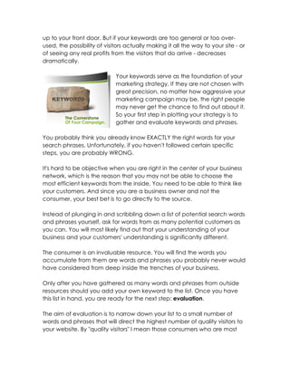up to your front door. But if your keywords are too general or too over-
used, the possibility of visitors actually making it all the way to your site - or
of seeing any real profits from the visitors that do arrive - decreases
dramatically.

                             Your keywords serve as the foundation of your
                             marketing strategy. If they are not chosen with
                             great precision, no matter how aggressive your
                             marketing campaign may be, the right people
                             may never get the chance to find out about it.
                             So your first step in plotting your strategy is to
                             gather and evaluate keywords and phrases.

You probably think you already know EXACTLY the right words for your
search phrases. Unfortunately, if you haven't followed certain specific
steps, you are probably WRONG.

It's hard to be objective when you are right in the center of your business
network, which is the reason that you may not be able to choose the
most efficient keywords from the inside. You need to be able to think like
your customers. And since you are a business owner and not the
consumer, your best bet is to go directly to the source.

Instead of plunging in and scribbling down a list of potential search words
and phrases yourself, ask for words from as many potential customers as
you can. You will most likely find out that your understanding of your
business and your customers' understanding is significantly different.

The consumer is an invaluable resource. You will find the words you
accumulate from them are words and phrases you probably never would
have considered from deep inside the trenches of your business.

Only after you have gathered as many words and phrases from outside
resources should you add your own keyword to the list. Once you have
this list in hand, you are ready for the next step: evaluation.

The aim of evaluation is to narrow down your list to a small number of
words and phrases that will direct the highest number of quality visitors to
your website. By "quality visitors" I mean those consumers who are most
 