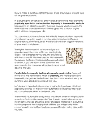 likely to make a purchase rather than just cruise around your site and take
off for greener pastures.

In evaluating the effectiveness of keywords, bear in mind three elements:
popularity, specificity, and motivation. Popularity is the easiest to evaluate
because it is an objective quality. The more popular your keyword is, the
more likely the chances are that it will be typed into a Search Engine
which will then bring up your URL.

You can now purchase software that will rate the popularity of keywords
and phrases by giving words a number rating based on real Search
Engine activity. Software such as WordTracker will even suggest variations
of your words and phrases.

The higher the number this software assigns to a
given keyword, the more traffic you can logically
expect to be directed to your site. The only fallacy
with this concept is the more popular the keyword is,
the greater the Search Engine position you will need
to obtain. If you are down at the bottom of the
search results, the consumer will probably never scroll
down to find you.

Popularity isn't enough to declare a keyword a good choice. You must
move on to the next criteria, which is specificity. The more specific your
keyword is, the greater the likelihood that the consumer who is ready to
purchase your goods or services will find you.

Let's look at a hypothetical example. Imagine that you have obtained
popularity rankings for the keyword "automobile companies." However,
you company specializes in bodywork only.

The keyword "automobile body shops" would rank lower on the popularity
scale than "automobile companies," but it would nevertheless serve you
much better. Instead of getting a slew of people interested in everything
from buying a car to changing their oil filters, you will get only those
consumers with trashed front ends or crumpled fenders being directed to
your site.
 