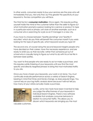 In other words, consumers ready to buy your services are the ones who will
immediately find you. Not only that, but the greater the specificity of your
keyword is, the less competition you will face.

The third factor is consumer motivation. Once again, this requires putting
yourself inside the mind of the customer rather than the seller to figure out
what motivation prompts a person looking for a service or product to type
in a particular word or phrase. Let's look at another example, such as a
consumer who is searching for a job as an IT manager in a new city.

If you have to choose between "Seattle job listings" and "Seattle IT
recruiters" which do you think will benefit the consumer more? If you were
looking for this type of specific job, which keyword would you type in?

The second one, of course! Using the second keyword targets people who
have decided on their career, have the necessary experience, and are
ready to enlist you as their recruiter, rather than someone just out of
school who is casually trying to figure out what to do with his or her life in
between beer parties.

You want to find people who are ready to act or make a purchase, and
this requires subtle tinkering of your keywords until your find the most
specific and directly targeted phrases to bring the most motivated traffic
to you site.

Once you have chosen your keywords, your work is not done. You must
continually evaluate performance across a variety of Search Engines,
bearing in mind that times and trends change, as does popular lingo. You
cannot rely on your log traffic analysis alone because it will not tell you
how many of your visitors actually made a purchase.

                      Luckily, some new tools have been invented to help
                      you judge the effectiveness of your keywords in
                      individual Search Engines. There is now software
                      available that analyzes consumer behavior in
                      relation to consumer traffic. This allows you to
                      discern which keywords are bringing you the most
valuable customers.
 
