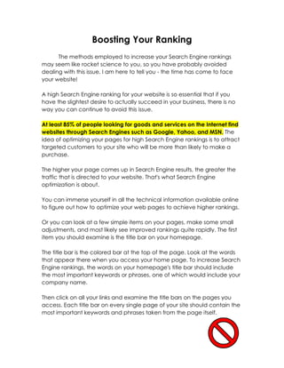 Boosting Your Ranking
      The methods employed to increase your Search Engine rankings
may seem like rocket science to you, so you have probably avoided
dealing with this issue. I am here to tell you - the time has come to face
your website!

A high Search Engine ranking for your website is so essential that if you
have the slightest desire to actually succeed in your business, there is no
way you can continue to avoid this issue.

At least 85% of people looking for goods and services on the Internet find
websites through Search Engines such as Google, Yahoo, and MSN. The
idea of optimizing your pages for high Search Engine rankings is to attract
targeted customers to your site who will be more than likely to make a
purchase.

The higher your page comes up in Search Engine results, the greater the
traffic that is directed to your website. That's what Search Engine
optimization is about.

You can immerse yourself in all the technical information available online
to figure out how to optimize your web pages to achieve higher rankings.

Or you can look at a few simple items on your pages, make some small
adjustments, and most likely see improved rankings quite rapidly. The first
item you should examine is the title bar on your homepage.

The title bar is the colored bar at the top of the page. Look at the words
that appear there when you access your home page. To increase Search
Engine rankings, the words on your homepage's title bar should include
the most important keywords or phrases, one of which would include your
company name.

Then click on all your links and examine the title bars on the pages you
access. Each title bar on every single page of your site should contain the
most important keywords and phrases taken from the page itself.
 