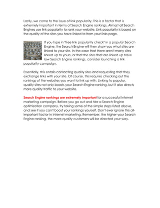 Lastly, we come to the issue of link popularity. This is a factor that is
extremely important in terms of Search Engine rankings. Almost all Search
Engines use link popularity to rank your website. Link popularity is based on
the quality of the sites you have linked to from your links page.

             If you type in "free link popularity check" in a popular Search
             Engine, the Search Engine will then show you what sites are
             linked to your site. In the case that there aren't many sites
             linked up to yours, or that the sites that are linked up have
             low Search Engine rankings, consider launching a link
popularity campaign.

Essentially, this entails contacting quality sites and requesting that they
exchange links with your site. Of course, this requires checking out the
rankings of the websites you want to link up with. Linking to popular,
quality sites not only boosts your Search Engine ranking, but it also directs
more quality traffic to your website.

Search Engine rankings are extremely important for a successful Internet
marketing campaign. Before you go out and hire a Search Engine
optimization company, try taking some of the simple steps listed above,
and see if you can't boost your rankings yourself. Don't ever ignore this all-
important factor in Internet marketing. Remember, the higher your Search
Engine ranking, the more quality customers will be directed your way.
 