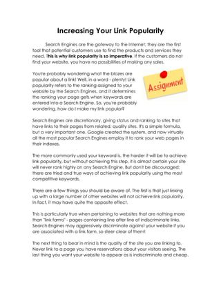 Increasing Your Link Popularity
       Search Engines are the gateway to the Internet; they are the first
tool that potential customers use to find the products and services they
need. This is why link popularity is so imperative. If the customers do not
find your website, you have no possibilities of making any sales.

You're probably wondering what the blazes are
popular about a link! Well, in a word - plenty! Link
popularity refers to the ranking assigned to your
website by the Search Engines, and it determines
the ranking your page gets when keywords are
entered into a Search Engine. So, you're probably
wondering, how do I make my link popular?

Search Engines are discretionary, giving status and ranking to sites that
have links to their pages from related, quality sites. It's a simple formula,
but a very important one. Google created the system, and now virtually
all the most popular Search Engines employ it to rank your web pages in
their indexes.

The more commonly used your keyword is, the harder it will be to achieve
link popularity, but without achieving this step, it is almost certain your site
will never rank highly on any Search Engine. But don't be discouraged;
there are tried and true ways of achieving link popularity using the most
competitive keywords.

There are a few things you should be aware of. The first is that just linking
up with a large number of other websites will not achieve link popularity.
In fact, it may have quite the opposite effect.

This is particularly true when pertaining to websites that are nothing more
than "link farms" - pages containing line after line of indiscriminate links.
Search Engines may aggressively discriminate against your website if you
are associated with a link farm, so steer clear of them!

The next thing to bear in mind is the quality of the site you are linking to.
Never link to a page you have reservations about your visitors seeing. The
last thing you want your website to appear as is indiscriminate and cheap.
 