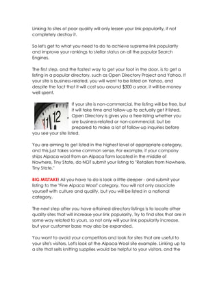 Linking to sites of poor quality will only lessen your link popularity, if not
completely destroy it.

So let's get to what you need to do to achieve supreme link popularity
and improve your rankings to stellar status on all the popular Search
Engines.

The first step, and the fastest way to get your foot in the door, is to get a
listing in a popular directory, such as Open Directory Project and Yahoo. If
your site is business-related, you will want to be listed on Yahoo, and
despite the fact that it will cost you around $300 a year, it will be money
well spent.

                     If your site is non-commercial, the listing will be free, but
                     it will take time and follow-up to actually get it listed.
                     Open Directory is gives you a free listing whether you
                     are business-related or non-commercial, but be
                     prepared to make a lot of follow-up inquiries before
you see your site listed.

You are aiming to get listed in the highest level of appropriate category,
and this just takes some common sense. For example, if your company
ships Alpaca wool from an Alpaca farm located in the middle of
Nowhere, Tiny State, do NOT submit your listing to "Retailers from Nowhere,
Tiny State."

BIG MISTAKE! All you have to do is look a little deeper - and submit your
listing to the "Fine Alpaca Wool" category. You will not only associate
yourself with culture and quality, but you will be listed in a national
category.

The next step after you have attained directory listings is to locate other
quality sites that will increase your link popularity. Try to find sites that are in
some way related to yours, so not only will your link popularity increase,
but your customer base may also be expanded.

You want to avoid your competitors and look for sites that are useful to
your site's visitors. Let's look at the Alpaca Wool site example. Linking up to
a site that sells knitting supplies would be helpful to your visitors, and the
 