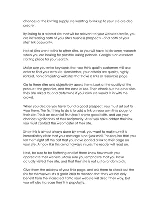 chances of the knitting supply site wanting to link up to your site are also
greater.

By linking to a related site that will be relevant to your website's traffic, you
are increasing both of your site's business prospects - and both of your
sites' link popularity.

Not all sites want to link to other sites, so you will have to do some research
when you are looking for possible linking partners. Google is an excellent
starting place for your search.

Make sure you enter keywords that you think quality customers will also
enter to find your own site. Remember, your criteria are quality, highly
ranked, non-competing websites that have a links or resources page.

Go to these sites and objectively assess them. Look at the quality of the
product, the graphics, and the ease of use. Then check out the other sites
they are linked to, and determine if your own site would fit in with the
crowd.

When you decide you have found a good prospect, you must set out to
woo them. The first thing to do is to add a link on your own links page to
their site. This is an essential first step; it shows good faith, and ups your
chances significantly of their reciprocity. After you have added their link,
you must contact the webmaster of their site.

Since this is almost always done by email, you want to make sure it is
immediately clear that your message is not junk mail. This requires that you
tell them right off the bat that you have added a link to their page on
your site. A hook like this almost always insures the reader will read on.

Next, be sure to be flattering and let them know how much you
appreciate their website. Make sure you emphasize that you have
actually visited their site, and that their site is not just a random pick.

Give them the address of your links page, and ask them to check out the
link for themselves. It's a good idea to mention that they will not only
benefit from the increased traffic your website will direct their way, but
you will also increase their link popularity.
 