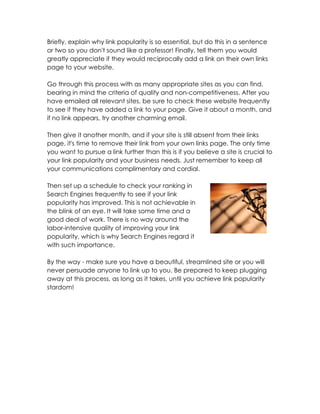 Briefly, explain why link popularity is so essential, but do this in a sentence
or two so you don't sound like a professor! Finally, tell them you would
greatly appreciate if they would reciprocally add a link on their own links
page to your website.

Go through this process with as many appropriate sites as you can find,
bearing in mind the criteria of quality and non-competitiveness. After you
have emailed all relevant sites, be sure to check these website frequently
to see if they have added a link to your page. Give it about a month, and
if no link appears, try another charming email.

Then give it another month, and if your site is still absent from their links
page, it's time to remove their link from your own links page. The only time
you want to pursue a link further than this is if you believe a site is crucial to
your link popularity and your business needs. Just remember to keep all
your communications complimentary and cordial.

Then set up a schedule to check your ranking in
Search Engines frequently to see if your link
popularity has improved. This is not achievable in
the blink of an eye. It will take some time and a
good deal of work. There is no way around the
labor-intensive quality of improving your link
popularity, which is why Search Engines regard it
with such importance.

By the way - make sure you have a beautiful, streamlined site or you will
never persuade anyone to link up to you. Be prepared to keep plugging
away at this process, as long as it takes, until you achieve link popularity
stardom!
 