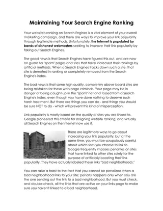 Maintaining Your Search Engine Ranking
Your website's ranking on Search Engines is a vital element of your overall
marketing campaign, and there are ways to improve your link popularity
through legitimate methods. Unfortunately, the Internet is populated by
bands of dishonest webmasters seeking to improve their link popularity by
faking out Search Engines.

The good news is that Search Engines have figured this out, and are now
on guard for "spam" pages and sites that have increased their rankings by
artificial methods. When a Search Engines tracks down such a site, that
site is demoted in ranking or completely removed from the Search
Engine's index.

The bad news is that some high quality, completely above-board sites are
being mistaken for these web page criminals. Your page may be in
danger of being caught up in the "spam" net and tossed from a Search
Engine's index, even though you have done nothing to deserve such
harsh treatment. But there are things you can do - and things you should
be sure NOT to do - which will prevent this kind of misperception.

Link popularity is mostly based on the quality of sites you are linked to.
Google pioneered this criteria for assigning website ranking, and virtually
all Search Engines on the Internet now use it.

                           There are legitimate ways to go about
                           increasing your link popularity, but at the
                           same time, you must be scrupulously careful
                           about which sites you choose to link to.
                           Google frequently imposes penalties on sites
                           that have linked to other sites solely for the
                           purpose of artificially boosting their link
popularity. They have actually labeled these links "bad neighborhoods."

You can raise a toast to the fact that you cannot be penalized when a
bad neighborhood links to your site; penalty happens only when you are
the one sending out the link to a bad neighborhood. But you must check,
and double-check, all the links that are active on your links page to make
sure you haven't linked to a bad neighborhood.
 
