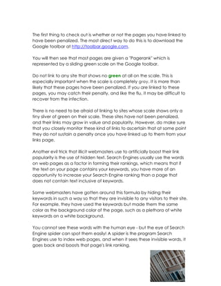 The first thing to check out is whether or not the pages you have linked to
have been penalized. The most direct way to do this is to download the
Google toolbar at http://toolbar.google.com.

You will then see that most pages are given a "Pagerank" which is
represented by a sliding green scale on the Google toolbar.

Do not link to any site that shows no green at all on the scale. This is
especially important when the scale is completely gray. It is more than
likely that these pages have been penalized. If you are linked to these
pages, you may catch their penalty, and like the flu, it may be difficult to
recover from the infection.

There is no need to be afraid of linking to sites whose scale shows only a
tiny sliver of green on their scale. These sites have not been penalized,
and their links may grow in value and popularity. However, do make sure
that you closely monitor these kind of links to ascertain that at some point
they do not sustain a penalty once you have linked up to them from your
links page.

Another evil trick that illicit webmasters use to artificially boost their link
popularity is the use of hidden text. Search Engines usually use the words
on web pages as a factor in forming their rankings, which means that if
the text on your page contains your keywords, you have more of an
opportunity to increase your Search Engine ranking than a page that
does not contain text inclusive of keywords.

Some webmasters have gotten around this formula by hiding their
keywords in such a way so that they are invisible to any visitors to their site.
For example, they have used the keywords but made them the same
color as the background color of the page, such as a plethora of white
keywords on a white background.

You cannot see these words with the human eye - but the eye of Search
Engine spider can spot them easily! A spider is the program Search
Engines use to index web pages, and when it sees these invisible words, it
goes back and boosts that page's link ranking.
 