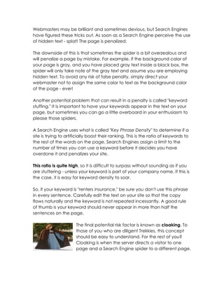Webmasters may be brilliant and sometimes devious, but Search Engines
have figured these tricks out. As soon as a Search Engine perceive the use
of hidden text - splat! The page is penalized.

The downside of this is that sometimes the spider is a bit overzealous and
will penalize a page by mistake. For example, if the background color of
your page is gray, and you have placed gray text inside a black box, the
spider will only take note of the gray text and assume you are employing
hidden text. To avoid any risk of false penalty, simply direct your
webmaster not to assign the same color to text as the background color
of the page - ever!

Another potential problem that can result in a penalty is called "keyword
stuffing." It is important to have your keywords appear in the text on your
page, but sometimes you can go a little overboard in your enthusiasm to
please those spiders.

A Search Engine uses what is called "Key Phrase Density" to determine if a
site is trying to artificially boost their ranking. This is the ratio of keywords to
the rest of the words on the page. Search Engines assign a limit to the
number of times you can use a keyword before it decides you have
overdone it and penalizes your site.

This ratio is quite high, so it is difficult to surpass without sounding as if you
are stuttering - unless your keyword is part of your company name. If this is
the case, it is easy for keyword density to soar.

So, if your keyword is "renters insurance," be sure you don't use this phrase
in every sentence. Carefully edit the text on your site so that the copy
flows naturally and the keyword is not repeated incessantly. A good rule
of thumb is your keyword should never appear in more than half the
sentences on the page.

                       The final potential risk factor is known as cloaking. To
                       those of you who are diligent Trekkies, this concept
                       should be easy to understand. For the rest of you?
                       Cloaking is when the server directs a visitor to one
                       page and a Search Engine spider to a different page.
 