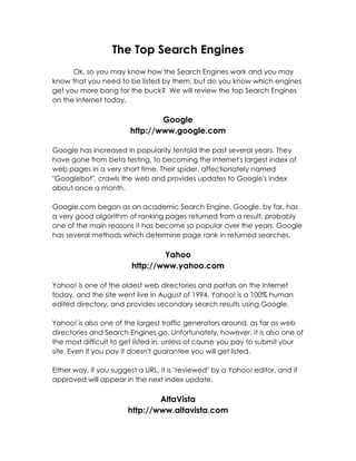 The Top Search Engines
      Ok, so you may know how the Search Engines work and you may
know that you need to be listed by them, but do you know which engines
get you more bang for the buck? We will review the top Search Engines
on the Internet today.

                                Google
                        http://www.google.com

Google has increased in popularity tenfold the past several years. They
have gone from beta testing, to becoming the Internet's largest index of
web pages in a very short time. Their spider, affectionately named
"Googlebot", crawls the web and provides updates to Google's index
about once a month.

Google.com began as an academic Search Engine. Google, by far, has
a very good algorithm of ranking pages returned from a result, probably
one of the main reasons it has become so popular over the years. Google
has several methods which determine page rank in returned searches.

                                Yahoo
                        http://www.yahoo.com

Yahoo! is one of the oldest web directories and portals on the Internet
today, and the site went live in August of 1994. Yahoo! is a 100% human
edited directory, and provides secondary search results using Google.

Yahoo! is also one of the largest traffic generators around, as far as web
directories and Search Engines go. Unfortunately, however, it is also one of
the most difficult to get listed in, unless of course you pay to submit your
site. Even if you pay it doesn't guarantee you will get listed.

Either way, if you suggest a URL, it is "reviewed" by a Yahoo! editor, and if
approved will appear in the next index update.

                               AltaVista
                       http://www.altavista.com
 