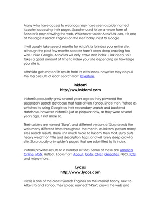 Many who have access to web logs may have seen a spider named
'scooter' accessing their pages. Scooter used to be a newer form of
Scooter is now crawling the web. Whichever spider AltaVista uses, it is one
of the largest Search Engines on the net today, next to Google.

It will usually take several months for AltaVista to index your entire site,
although the past few months scooter hasn't been deep crawling too
well. Unlike Google, AltaVista will only crawl and index 1 link deep, so it
takes a good amount of time to index your site depending on how large
your site is.

AltaVista gets most of its results from its own index, however they do pull
the top 5 results of each search from Overture.

                                 Inktomi
                         http://ww.inktomi.com

Inktomi's popularity grew several years ago as they powered the
secondary search database that had driven Yahoo. Since then, Yahoo as
switched to using Google as their secondary search and backend
database, however Inktomi is just as popular now, as they were several
years ago, if not more so.

Their spiders are named "Slurp", and different versions of Slurp crawls the
web many different times throughout the month, as Inktomi powers many
sites search results. There isn't much more to Inktomi then that. Slurp puts
heavy weight on Title and description tags, and will rarely deep crawl a
site. Slurp usually only spider’s pages that are submitted to its index.

Inktomi provides results to a number of sites. Some of these are America
Online, MSN, Hotbot, Looksmart, About, Goto, CNet, Geocities, NBCi, ICQ
and many more.

                                 Lycos
                         http://www.lycos.com

Lycos is one of the oldest Search Engines on the Internet today, next to
Altavista and Yahoo. Their spider, named "T-Rex", crawls the web and
 