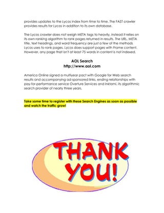 provides updates to the Lycos index from time to time. The FAST crawler
provides results for Lycos in addition to its own database.

The Lycos crawler does not weigh META tags to heavily, instead it relies on
its own ranking algorithm to rank pages returned in results. The URL, META
title, text headings, and word frequency are just a few of the methods
Lycos uses to rank pages. Lycos does support pages with Frame content.
However, any page that isn't at least 75 words in content is not indexed.

                              AOL Search
                         http://www.aol.com

America Online signed a multiyear pact with Google for Web search
results and accompanying ad-sponsored links, ending relationships with
pay-for-performance service Overture Services and Inktomi, its algorithmic
search provider of nearly three years.



Take some time to register with these Search Engines as soon as possible
and watch the traffic grow!
 