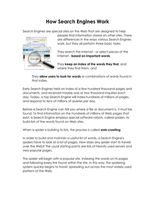 How Search Engines Work
Search Engines are special sites on the Web that are designed to help
                      people find information stored on other sites. There
                      are differences in the ways various Search Engines
                      work, but they all perform three basic tasks:

                         They search the Internet - or select pieces of the
                         Internet - based on important words,

                         They keep an index of the words they find, and
                         where they find them, and

      They allow users to look for words or combinations of words found in
      that index.

Early Search Engines held an index of a few hundred thousand pages and
documents, and received maybe one or two thousand inquiries each
day. Today, a top Search Engine will index hundreds of millions of pages,
and respond to tens of millions of queries per day.

Before a Search Engine can tell you where a file or document is, it must be
found. To find information on the hundreds of millions of Web pages that
exist, a Search Engine employs special software robots, called spiders, to
build lists of the words found on Web sites.

When a spider is building its lists, the process is called web crawling.

In order to build and maintain a useful list of words, a Search Engine's
spiders have to look at a lot of pages. How does any spider start its travels
over the Web? The usual starting points are lists of heavily used servers and
very popular pages.

The spider will begin with a popular site, indexing the words on its pages
and following every link found within the site. In this way, the spidering
system quickly begins to travel, spreading out across the most widely used
portions of the Web.
 