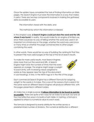 Once the spiders have completed the task of finding information on Web
pages, the Search Engine must store the information in a way that makes
it useful. There are two key components involved in making the gathered
data accessible to users:

      The information stored with the data, and

       The method by which the information is indexed.

In the simplest case, a Search Engine could just store the word and the URL
where it was found. In reality, this would make for an engine of limited use,
since there would be no way of telling whether the word was used in an
important or a trivial way on the page, whether the word was used once
or many times or whether the page contained links to other pages
containing the word.

In other words, there would be no way of building the ranking list that tries
to present the most useful pages at the top of the list of search results.

To make for more useful results, most Search Engines
store more than just the word and URL. A Search
Engine might store the number of times that the word
appears on a page. The engine might assign a weight
to each entry, with increasing values assigned to
words as they appear near the top of the document,
in sub-headings, in links, in the META tags or in the title of the page.

Each commercial Search Engine has a different formula for assigning
weight to the words in its index. This is one of the reasons that a search for
the same word on different Search Engines will produce different lists, with
the pages presented in different orders.

An index has a single purpose: it allows information to be found as quickly
as possible. There are quite a few ways for an index to be built, but one of
the most effective ways is to build a hash table. In hashing, a formula is
applied to attach a numerical value to each word.

The formula is designed to evenly distribute the entries across a
predetermined number of divisions. This numerical distribution is different
 