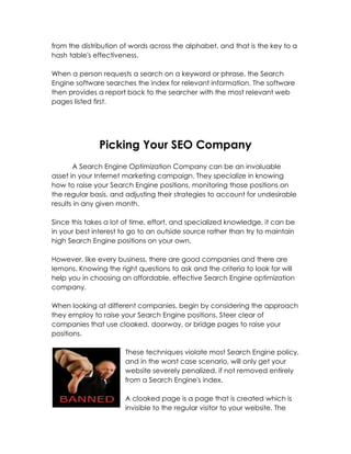 from the distribution of words across the alphabet, and that is the key to a
hash table's effectiveness.

When a person requests a search on a keyword or phrase, the Search
Engine software searches the index for relevant information. The software
then provides a report back to the searcher with the most relevant web
pages listed first.




              Picking Your SEO Company
       A Search Engine Optimization Company can be an invaluable
asset in your Internet marketing campaign. They specialize in knowing
how to raise your Search Engine positions, monitoring those positions on
the regular basis, and adjusting their strategies to account for undesirable
results in any given month.

Since this takes a lot of time, effort, and specialized knowledge, it can be
in your best interest to go to an outside source rather than try to maintain
high Search Engine positions on your own.

However, like every business, there are good companies and there are
lemons. Knowing the right questions to ask and the criteria to look for will
help you in choosing an affordable, effective Search Engine optimization
company.

When looking at different companies, begin by considering the approach
they employ to raise your Search Engine positions. Steer clear of
companies that use cloaked, doorway, or bridge pages to raise your
positions.

                       These techniques violate most Search Engine policy,
                       and in the worst case scenario, will only get your
                       website severely penalized, if not removed entirely
                       from a Search Engine's index.

                       A cloaked page is a page that is created which is
                       invisible to the regular visitor to your website. The
 