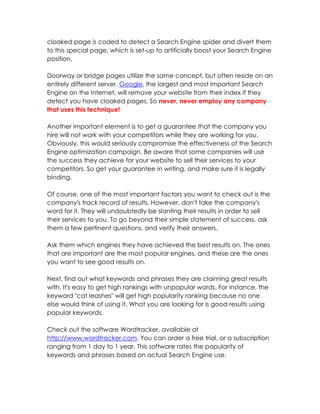 cloaked page is coded to detect a Search Engine spider and divert them
to this special page, which is set-up to artificially boost your Search Engine
position.

Doorway or bridge pages utilize the same concept, but often reside on an
entirely different server. Google, the largest and most important Search
Engine on the Internet, will remove your website from their index if they
detect you have cloaked pages. So never, never employ any company
that uses this technique!

Another important element is to get a guarantee that the company you
hire will not work with your competitors while they are working for you.
Obviously, this would seriously compromise the effectiveness of the Search
Engine optimization campaign. Be aware that some companies will use
the success they achieve for your website to sell their services to your
competitors. So get your guarantee in writing, and make sure it is legally
binding.

Of course, one of the most important factors you want to check out is the
company's track record of results. However, don't take the company's
word for it. They will undoubtedly be slanting their results in order to sell
their services to you. To go beyond their simple statement of success, ask
them a few pertinent questions, and verify their answers.

Ask them which engines they have achieved the best results on. The ones
that are important are the most popular engines, and these are the ones
you want to see good results on.

Next, find out what keywords and phrases they are claiming great results
with. It's easy to get high rankings with unpopular words. For instance, the
keyword "cat leashes" will get high popularity ranking because no one
else would think of using it. What you are looking for is good results using
popular keywords.

Check out the software Wordtracker, available at
http://www.wordtracker.com. You can order a free trial, or a subscription
ranging from 1 day to 1 year. This software rates the popularity of
keywords and phrases based on actual Search Engine use.
 