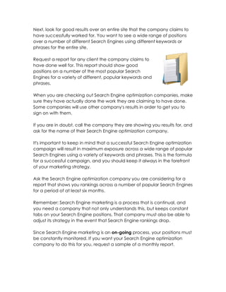 Next, look for good results over an entire site that the company claims to
have successfully worked for. You want to see a wide range of positions
over a number of different Search Engines using different keywords or
phrases for the entire site.

Request a report for any client the company claims to
have done well for. This report should show good
positions on a number of the most popular Search
Engines for a variety of different, popular keywords and
phrases.

When you are checking out Search Engine optimization companies, make
sure they have actually done the work they are claiming to have done.
Some companies will use other company's results in order to get you to
sign on with them.

If you are in doubt, call the company they are showing you results for, and
ask for the name of their Search Engine optimization company.

It's important to keep in mind that a successful Search Engine optimization
campaign will result in maximum exposure across a wide range of popular
Search Engines using a variety of keywords and phrases. This is the formula
for a successful campaign, and you should keep it always in the forefront
of your marketing strategy.

Ask the Search Engine optimization company you are considering for a
report that shows you rankings across a number of popular Search Engines
for a period of at least six months.

Remember: Search Engine marketing is a process that is continual, and
you need a company that not only understands this, but keeps constant
tabs on your Search Engine positions. That company must also be able to
adjust its strategy in the event that Search Engine rankings drop.

Since Search Engine marketing is an on-going process, your positions must
be constantly monitored. If you want your Search Engine optimization
company to do this for you, request a sample of a monthly report.
 