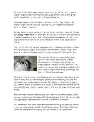 It is essential that this report should show rankings for the most popular
Search Engines. Don't be impressed by a report that only shows great
results for a limited number of small Search Engines.

These are fairly easy results to acquire. Also confirm that the popular
Search Engine results they are showing you are indeed the popular
Search Engines currently.

Be sure the sample report the company shows you is in a format that you
can easily understand. For example, it could be in the form of a chart that
covers a period of at least six months and presents data such as the top
50 positions broken down on a monthly basis or the top 5 pages each
month.

Then, as certain that the company you are considering actually monitors
these positions or pages every month, and that the sample report they
show you includes findings and recommendations for the specific site.

                             This insures that the company will actively
                             monitor and make adjustments to their
                             strategy on a continual basis rather than
                             simply gather statistics on your positions. You
                             need a company that is actively participant in
                             your Search Engine marketing campaign, not
                             just an information gatherer.

Obviously, your finances have to figure into your choice of company, but
bear in mind that a Search Engine optimization company is crucial the
success of your marketing campaign. It is not just a casual accessory. If
you cannot afford a company that will do a thorough and reliable job for
your website, you might consider waiting until you do have the finances in
place.

If you have to find a company and can't wait for your finances to catch
up, you may be able to find an affordable company that will also be able
to supply quality, reliable work, such as a fairly new company.

Just remember that there are risks involved with using a company without
a proven track record - and that risk is your money! Don't take that leap
unless the company can supply you with a least a few references.
 