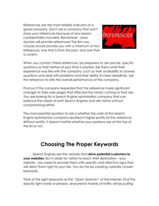 References are the most reliable indicator of a
good company. Don't use a company that won't
show your references because of any reason,
confidentiality included. Remember - even
doctors will provide references! The firm you
choose should provide you with a minimum of two
references, one that is from the past, and one that
is current.

When you contact these references, be prepared to ask precise, specific
questions so that neither of your time is wasted. Ask them what their
experience was like with the company, such as their availability to answer
questions and deal with problems and their ability to meet deadlines. Ask
the reference to rate the overall performance of the company.

Find out if the company requested that the reference make significant
changes to their web pages that affected the visitors coming to their site.
You are looking for a Search Engine optimization company that can
balance the needs of both Search Engines and site visitors without
compromising either.

The most essential question to ask is whether the work of the Search
Engine optimization company resulted in higher profits for the reference.
Without profits, it doesn't matter whether your positions are at the top of
the list or not.




            Choosing The Proper Keywords
        Search Engines are the vehicles that drive potential customers to
your websites. But in order for visitors to reach their destination - your
website - you need to provide them with specific and effective signs that
will direct them right to your site. You do this by creating carefully chosen
keywords.

Think of the right keywords as the “Open Sesame!” of the Internet. Find the
exactly right words or phrases, and presto! Hoards of traffic will be pulling
 
