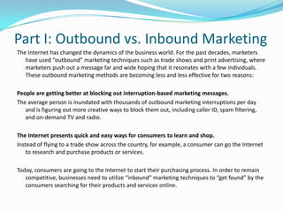 Part I: Outbound vs. Inbound MarketingThe Internet has changed the dynamics of the business world. For the past decades, marketers have used “outbound” marketing techniques such as trade shows and print advertising, where marketers push out a message far and wide hoping that it resonates with a few individuals. These outbound marketing methods are becoming less and less effective for two reasons:People are getting better at blocking out interruption-based marketing messages.The average person is inundated with thousands of outbound marketing interruptions per day and is figuring out more creative ways to block them out, including caller ID, spam filtering, and on-demand TV and radio.The Internet presents quick and easy ways for consumers to learn and shop.Instead of flying to a trade show across the country, for example, a consumer can go the Internet to research and purchase products or services.Today, consumers are going to the Internet to start their purchasing process. In order to remain competitive, businesses need to utilize “inbound” marketing techniques to “get found” by the consumers searching for their products and services online.