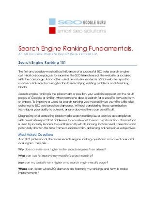 Search Engine Ranking Fundamentals.
An All-Inclusive Website Report Requirement List.
Search Engine Ranking 101
The first and possibly most critical influence of a successful SEO (aka search engine
optimization) campaign is to examine the SEO friendliness of the website associated
with the campaign. A tool often used by industry leaders is a SEO website report to
uncover vital search ranking factors by identifying existing problems and stumbling
blocks.
Search engine ranking is the placement or position your website appears on the result
pages of Google, or similar, when someone does a search for a specific keyword term
or phrase. To improve a websites search ranking you must optimize your site while also
adhering to SEO best practice standards. Without considering these optimization
techniques your ability to outrank, or rank above others can be difficult.
Diagnosing and correcting problematic search ranking issues can be accomplished
with a website report that addresses topics relevant to search optimization. This method
is used by industry leaders to quickly identify which ranking factors need correction and
potentially shorten the time frame associated with achieving online business objectives.
Most Asked Questions
As a SEO professional, there are search engine ranking questions I am asked over and
over again. They are…
Why does one site rank higher in the search engines then others?
What can I do to improve my website’s search ranking?
How can my website rank higher on a search engine results page?
Where can I learn what SEO elements are harming my rankings and how to make
improvements?
 