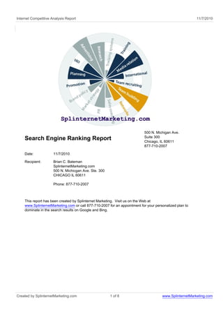 Internet Competitive Analysis Report 11/7/2010
Search Engine Ranking Report
500 N. Michigan Ave.
Suite 300
Chicago, IL 60611
877-710-2007
Date: 11/7/2010
Recipient: Brian C. Bateman
SplinternetMarketing.com
500 N. Michicgan Ave. Ste. 300
CHICAGO IL 60611
Phone: 877-710-2007
This report has been created by Splinternet Marketing. Visit us on the Web at
www.SplinternetMarketing.com or call 877-710-2007 for an appointment for your personalized plan to
dominate in the search results on Google and Bing.
Created by SplinternetMarketing.com 1 of 8 www.SplinternetMarketing.com
 