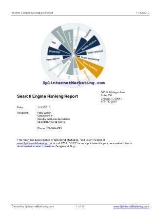 Internet Competitive Analysis Report 11/12/2010
Search Engine Ranking Report
500 N. Michigan Ave.
Suite 300
Chicago, IL 60611
877-710-2007
Date: 11/12/2010
Recipient: Patty Gallun
Gallunjewelry
Dorothy Gallun & Associates
CEDARBURG WI 53012
Phone: 262-546-4523
This report has been created by Splinternet Marketing. Visit us on the Web at
www.SplinternetMarketing.com or call 877-710-2007 for an appointment for your personalized plan to
dominate in the search results on Google and Bing.
Created by SplinternetMarketing.com 1 of 14 www.SplinternetMarketing.com
 