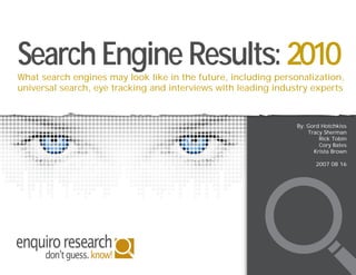 Search Engine Results: 2010
What search engines may look like in the future, including personalization,
universal search, eye tracking and interviews with leading industry experts



                                                                By: Gord Hotchkiss
                                                                    Tracy Sherman
                                                                        Rick Tobin
                                                                        Cory Bates
                                                                      Krista Brown

                                                                      2007 08 16
 