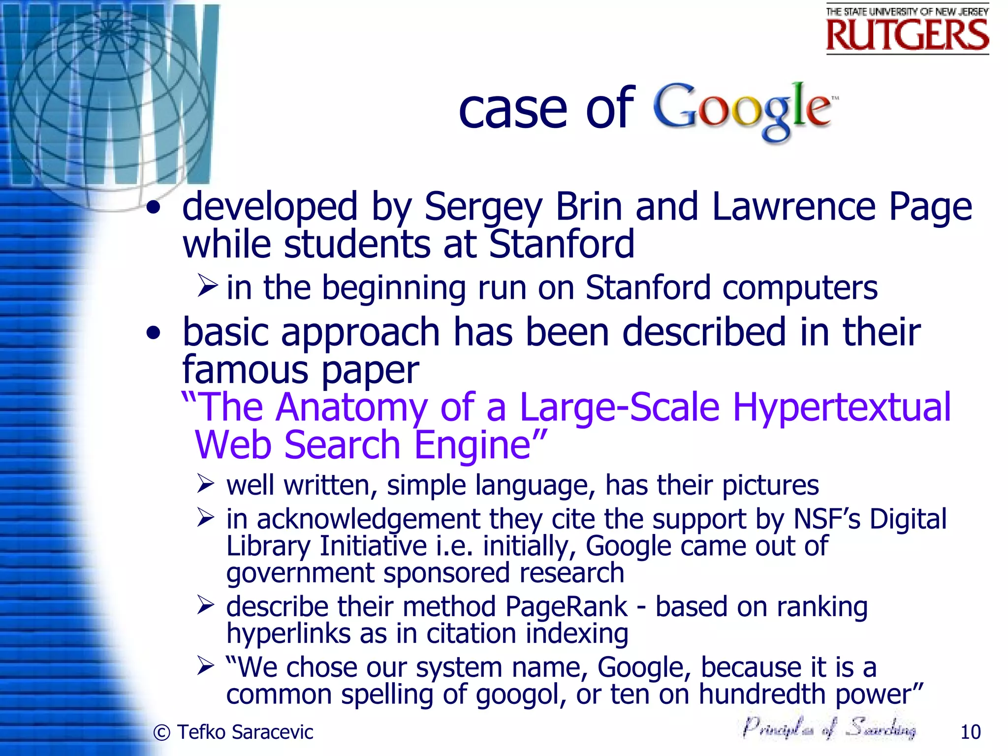 case of
• developed by Sergey Brin and Lawrence Page
  while students at Stanford
     in the beginning run on Stanford computers
• basic approach has been described in their
  famous paper
  “The Anatomy of a Large-Scale Hypertextual
   Web Search Engine”
     well written, simple language, has their pictures
     in acknowledgement they cite the support by NSF’s Digital
      Library Initiative i.e. initially, Google came out of
      government sponsored research
     describe their method PageRank - based on ranking
      hyperlinks as in citation indexing
     “We chose our system name, Google, because it is a
      common spelling of googol, or ten on hundredth power”
© Tefko Saracevic                                                 10
 