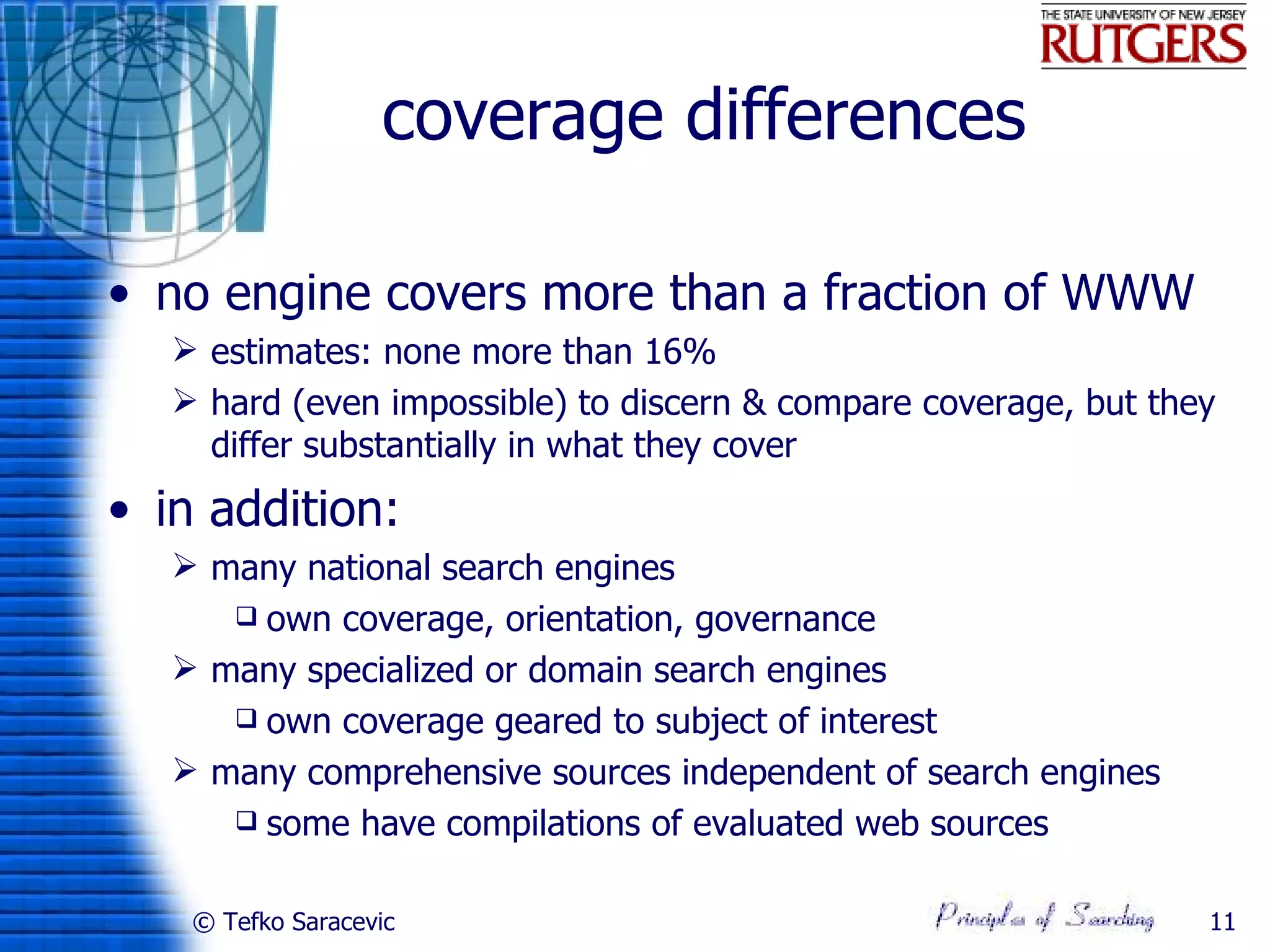 coverage differences

• no engine covers more than a fraction of WWW
    estimates: none more than 16%
    hard (even impossible) to discern & compare coverage, but they
     differ substantially in what they cover
• in addition:
    many national search engines
       own coverage, orientation, governance

    many specialized or domain search engines
       own coverage geared to subject of interest

    many comprehensive sources independent of search engines
       some have compilations of evaluated web sources


    © Tefko Saracevic                                             11
 