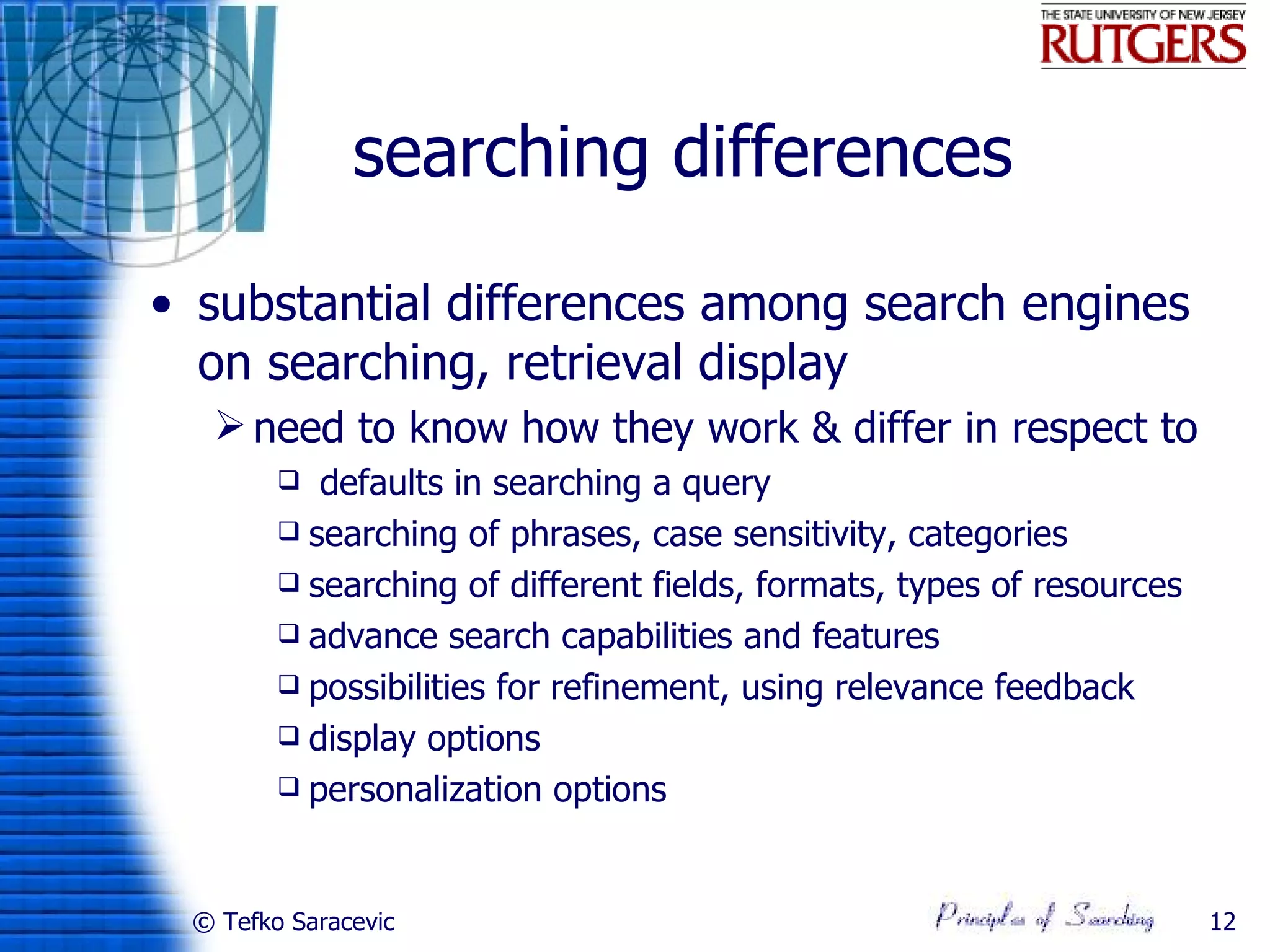 searching differences

• substantial differences among search engines
  on searching, retrieval display
   need to know how they work & differ in respect to
          defaults in searching a query
         searching of phrases, case sensitivity, categories
         searching of different fields, formats, types of resources
         advance search capabilities and features
         possibilities for refinement, using relevance feedback
         display options
         personalization options




 © Tefko Saracevic                                                     12
 