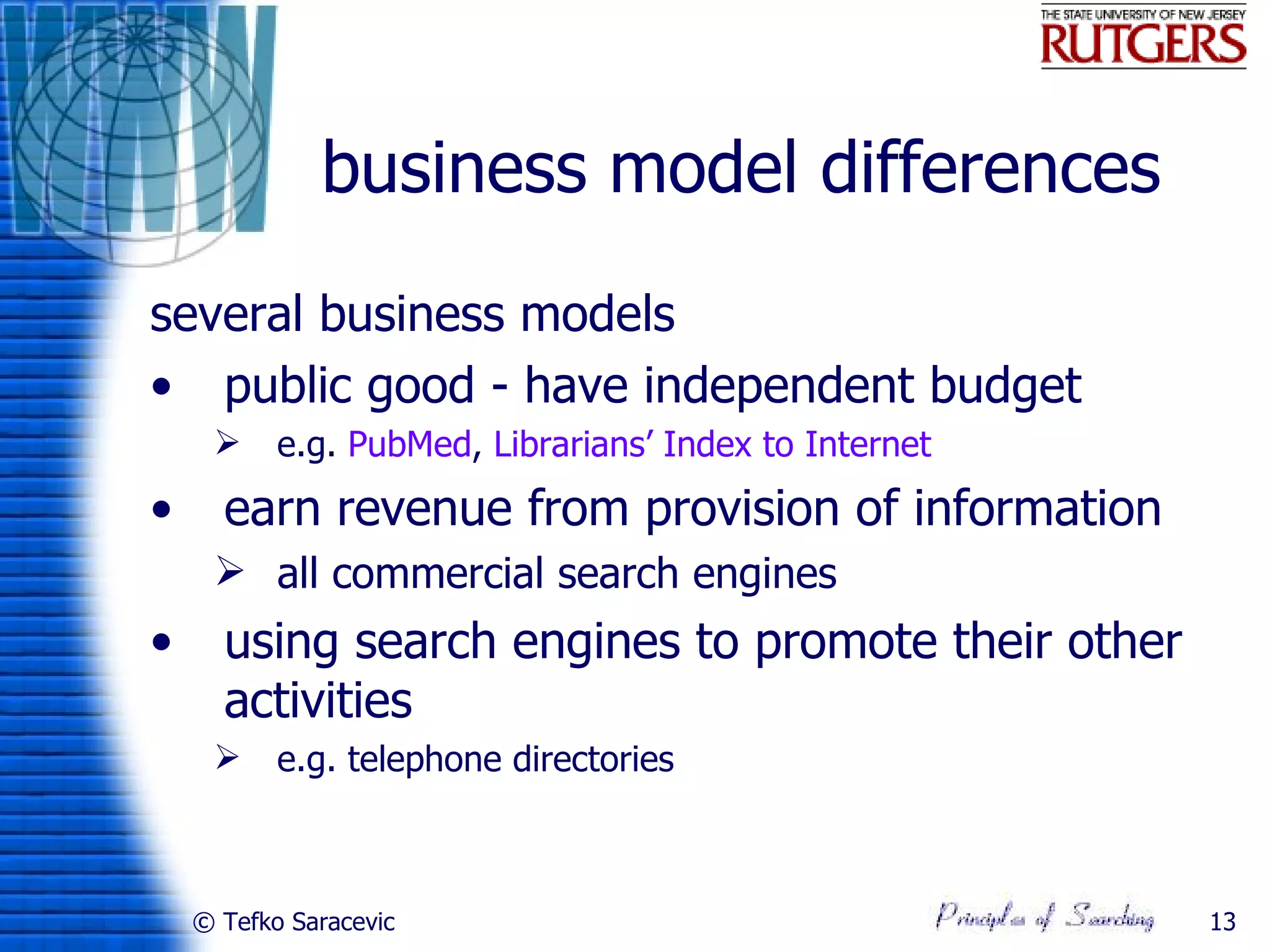 business model differences
several business models
• public good - have independent budget
          e.g. PubMed, Librarians’ Index to Internet
•     earn revenue from provision of information
      all commercial search engines
•     using search engines to promote their other
      activities
          e.g. telephone directories



    © Tefko Saracevic                                   13
 