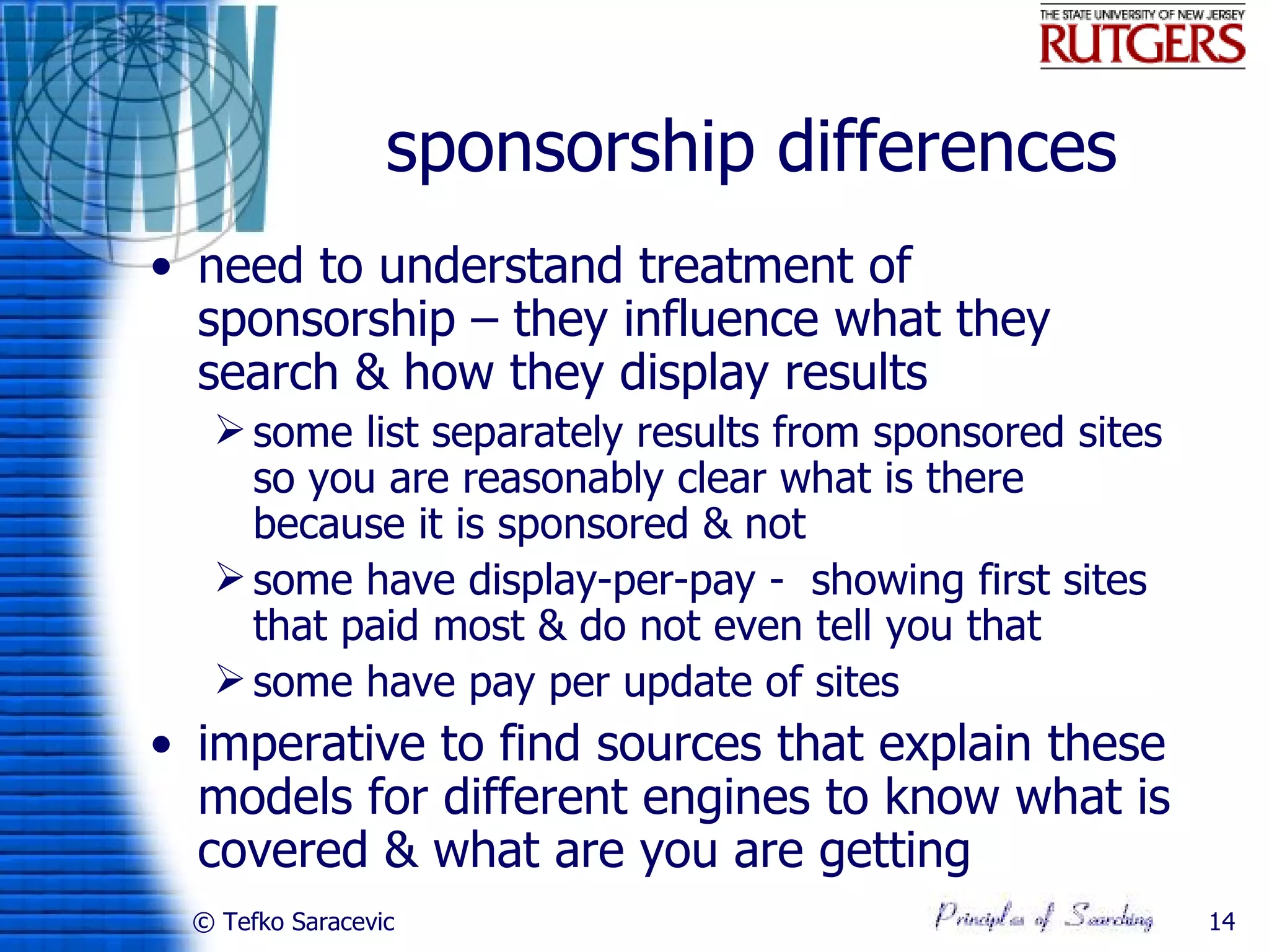 sponsorship differences
• need to understand treatment of
  sponsorship – they influence what they
  search & how they display results
   some list separately results from sponsored sites
    so you are reasonably clear what is there
    because it is sponsored & not
   some have display-per-pay - showing first sites
    that paid most & do not even tell you that
   some have pay per update of sites
• imperative to find sources that explain these
  models for different engines to know what is
  covered & what are you are getting
 © Tefko Saracevic                                      14
 