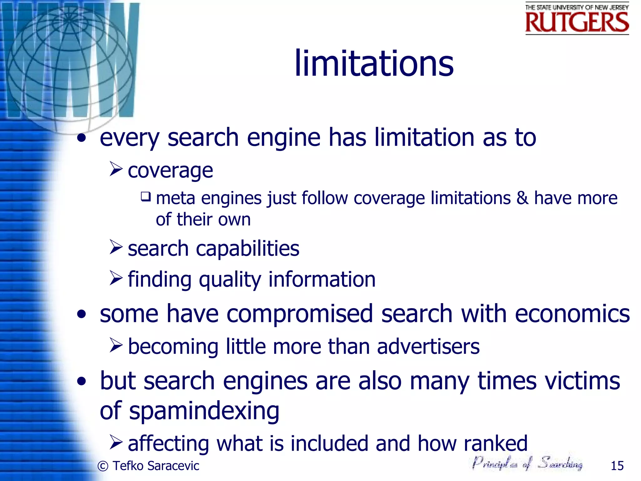 limitations
• every search engine has limitation as to
   coverage
           meta engines just follow coverage limitations & have more
            of their own
   search capabilities
   finding quality information
• some have compromised search with economics
   becoming little more than advertisers
• but search engines are also many times victims
  of spamindexing
   affecting what is included and how ranked
 © Tefko Saracevic                                                  15
 