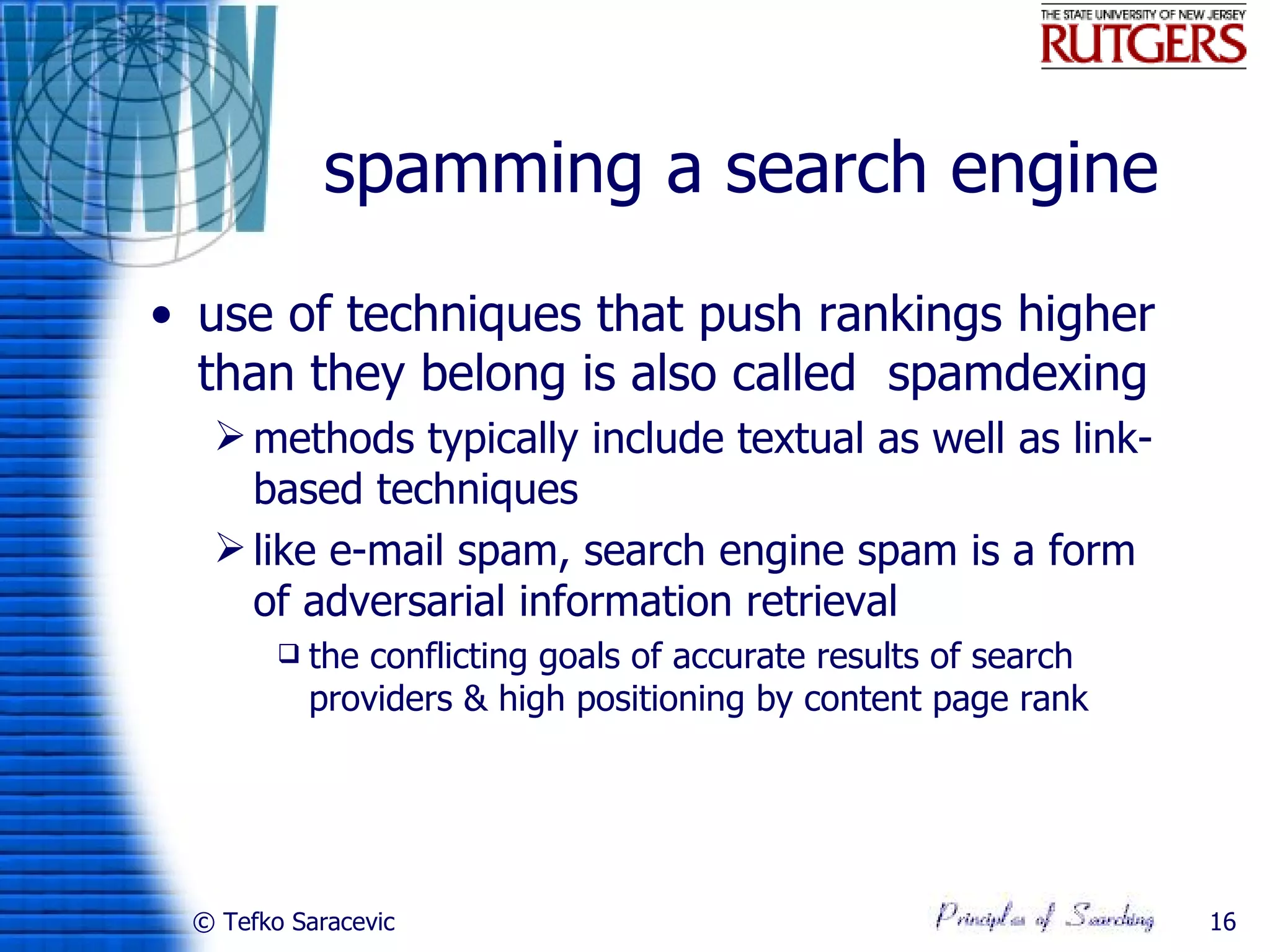 spamming a search engine
• use of techniques that push rankings higher
  than they belong is also called spamdexing
   methods typically include textual as well as link-
    based techniques
   like e-mail spam, search engine spam is a form
    of adversarial information retrieval
           the conflicting goals of accurate results of search
            providers & high positioning by content page rank




 © Tefko Saracevic                                                16
 